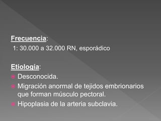 Frecuencia:
1: 30.000 a 32.000 RN, esporádico
Etiología:
 Desconocida.
 Migración anormal de tejidos embrionarios
que forman músculo pectoral.
 Hipoplasia de la arteria subclavia.
 