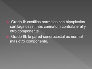  Grado II: costillas normales con hipoplasias
cartilaginosas, más carinatum contralateral y
otro componente
 Grado III: la pared condrocostal es norma!
más otro componente.
 