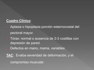 Cuadro Clínico:
• Aplasia o hipoplasia porción esternocostal del
pectoral mayor.
• Tórax: normal o ausencia de 2-3 costillas con
depresión de pared.
• Defectos en mano, mama, variables.
TAC: Evalúa severidad de deformación, y el
compromiso muscular.
 
