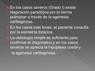  En los casos severos (Grado I) existe
respiración paradójica por la hernia
pulmonar a través de la agenesia
cartilaginosa.
 En los casos más leves, el paciente consulta
por la asimetría torácica.
 La radiología simple es suficiente para
confirmar el diagnóstico,y en los casos
severos se aprecia la hipoplasia costal y
la agenesia cartilaginosa.
 