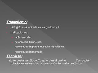 Tratamiento:
• Cirugía: está indicada en los grados I y II
• Indicaciones:
– aplasia costal.
– deformidad: Carinatum.
– reconstrucción pared muscular hipoplásica.
– reconstrucción mamaria.
Técnicas:
Injerto costal autólogo.Colgajo dorsal ancho. Corrección
rotaciones esternales o colocación de malla protésica.
 