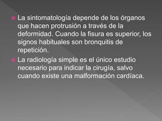  La sintomatología depende de los órganos
que hacen protrusión a través de la
deformidad. Cuando la fisura es superior, los
signos habituales son bronquitis de
repetición.
 La radiología simple es el único estudio
necesario para indicar la cirugía, salvo
cuando existe una malformación cardíaca.
 
