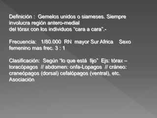 Definición : Gemelos unidos o siameses. Siempre
involucra región antero-medial
del tórax con los individuos “cara a cara”.-
Frecuencia: 1/80.000 RN mayor Sur Africa Sexo
femenino mas frec. 3 : 1
Clasificación: Según “lo que está fijo” Ejs: tórax –
toracópagos // abdomen: onfa-Lopagos // cráneo:
craneópagos (dorsal) cefalópagos (ventral), etc.
Asociación
 