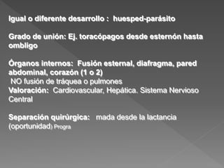 Igual o diferente desarrollo : huesped-parásito
Grado de unión: Ej. toracópagos desde esternón hasta
ombligo
Órganos internos: Fusión esternal, diafragma, pared
abdominal, corazón (1 o 2)
NO fusión de tráquea o pulmones
Valoración: Cardiovascular, Hepática. Sistema Nervioso
Central
Separación quirúrgica: mada desde la lactancia
(oportunidad) Progra
 