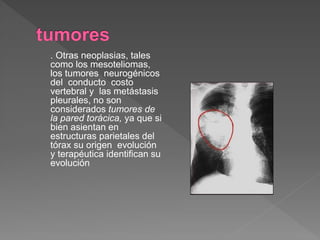 . Otras neoplasias, tales
como los mesoteliomas,
los tumores neurogénicos
del conducto costo
vertebral y las metástasis
pleurales, no son
considerados tumores de
la pared torácica, ya que si
bien asientan en
estructuras parietales del
tórax su origen evolución
y terapéutica identifican su
evolución
 
