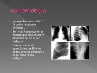  representan menos del 5
% de las neoplasias
torácicas .
 Son más frecuentes en el
hombre que en la mujer, y
alrededor del 50 % son
malignos.
 La edad media de
aparición es de 25 años
en los tumores benignos y
de 50 años en los
malignos.
 