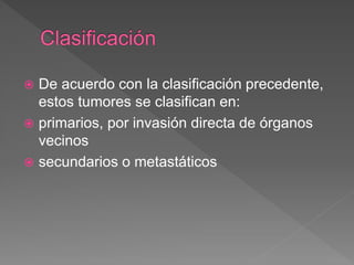  De acuerdo con la clasificación precedente,
estos tumores se clasifican en:
 primarios, por invasión directa de órganos
vecinos
 secundarios o metastáticos
 