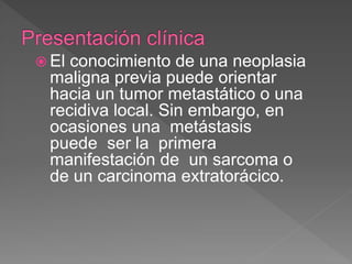  El conocimiento de una neoplasia
maligna previa puede orientar
hacia un tumor metastático o una
recidiva local. Sin embargo, en
ocasiones una metástasis
puede ser la primera
manifestación de un sarcoma o
de un carcinoma extratorácico.
 