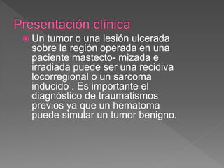  Un tumor o una lesión ulcerada
sobre la región operada en una
paciente mastecto- mizada e
irradiada puede ser una recidiva
locorregional o un sarcoma
inducido . Es importante el
diagnóstico de traumatismos
previos ya que un hematoma
puede simular un tumor benigno.
 