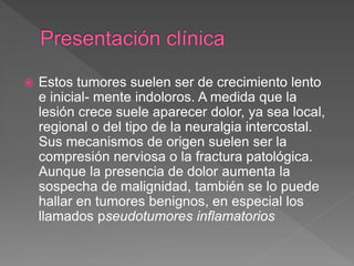  Estos tumores suelen ser de crecimiento lento
e inicial- mente indoloros. A medida que la
lesión crece suele aparecer dolor, ya sea local,
regional o del tipo de la neuralgia intercostal.
Sus mecanismos de origen suelen ser la
compresión nerviosa o la fractura patológica.
Aunque la presencia de dolor aumenta la
sospecha de malignidad, también se lo puede
hallar en tumores benignos, en especial los
llamados pseudotumores inflamatorios
 