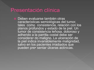  Deben evaluarse también otras
características semiológicas del tumor,
tales como consistencia, relación con los
planos profundos y estado de la piel. Un
tumor de consistencia leñosa, doloroso y
adherido a la parrilla costal debe ser
considera• do maligno. La ulceración de
la piel indica invariablemente malignidad,
salvo en los pacientes irradiados que
pueden pre• sentar úlceras aclínicas.
 