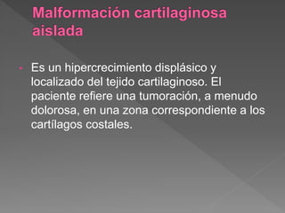 • Es un hipercrecimiento displásico y
localizado del tejido cartilaginoso. El
paciente refiere una tumoración, a menudo
dolorosa, en una zona correspondiente a los
cartílagos costales.
 