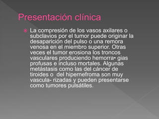  La compresión de los vasos axilares o
subclavios por el tumor puede originar la
desaparición del pulso o una remora
venosa en el miembro superior. Otras
veces el tumor erosiona los troncos
vasculares produciendo hemorra• gias
profusas e incluso mortales. Algunas
metástasis como las del cáncer de
tiroides o del hipernefroma son muy
vascula- rizadas y pueden presentarse
como tumores pulsátiles.
 