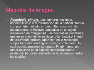  Radiología simple. Los tumores malignos,
aspecto lítico o con interrupción de la cortical cuando
comprometen el plano óseo. En ausencia de
osteoporosis, la fractura patológica es un signo
inequívoco de malignidad. Las neoplasias parietales,
que en su crecimiento se desarrollan hacia el interior
de la cavidad torácica, aparecen en la radiología
simple formando un ángulo obtuso con la pared, lo
cual permite presumir su origen. Final• mente, un
tumor ubicado en el espacio intercostal puede
evidenciarse por un aumento de la separación entre
las costillas
 