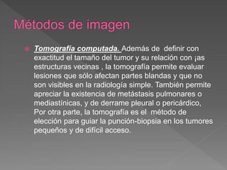  Tomografía computada. Además de definir con
exactitud el tamaño del tumor y su relación con ¡as
estructuras vecinas , la tomografía permite evaluar
lesiones que sólo afectan partes blandas y que no
son visibles en la radiología simple. También permite
apreciar la existencia de metástasis pulmonares o
mediastínicas, y de derrame pleural o pericárdico,
Por otra parte, la tomografía es el método de
elección para guiar la punción-biopsia en los tumores
pequeños y de difícil acceso.
 