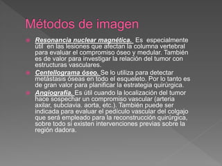  Resonancia nuclear magnética. Es especialmente
útil en las lesiones que afectan la columna vertebral
para evaluar el compromiso óseo y medular. También
es de valor para investigar la relación del tumor con
estructuras vasculares.
 Centellograma óseo. Se lo utiliza para detectar
metástasis óseas en todo el esqueleto. Por lo tanto es
de gran valor para planificar la estrategia quirúrgica.
 Angiografía. Es útil cuando la localización del tumor
hace sospechar un compromiso vascular (arteria
axilar, subclavia. aorta, etc.). También puede ser
indicada para evaluar el pedículo vascular del colgajo
que será empleado para la reconstrucción quirúrgica,
sobre todo si existen intervenciones previas sobre la
región dadora.
 