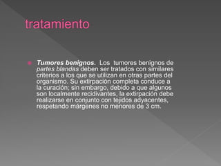  Tumores benignos. Los tumores benignos de
partes blandas deben ser tratados con similares
criterios a los que se utilizan en otras partes del
organismo. Su extirpación completa conduce a
la curación; sin embargo, debido a que algunos
son localmente recidivantes, la extirpación debe
realizarse en conjunto con tejidos adyacentes,
respetando márgenes no menores de 3 cm.
 