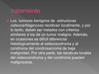  Los tumores benignos de estructuras
osteocartilaginosas recidivan localmente, y por
lo tanto, deben ser tratados con criterios
similares a los de un tumor maligno. Además,
en ocasiones es difícil diferenciar
histológicamente al osteocondroma y al
condroma del condrosarcoma de baja
malignidad. Por otra parte, las recidivas locales
del osteocondroma y del condroma pueden
malignizarse.
 