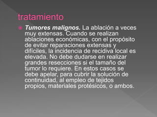  Tumores malignos. La ablación a veces
muy extensas. Cuando se realizan
ablaciones económicas, con el propósito
de evitar reparaciones extensas y
difíciles, la incidencia de recidiva local es
elevada. No debe dudarse en realizar
grandes resecciones si el tamaño del
tumor lo requiere. En estos casos se
debe apelar, para cubrir la solución de
continuidad, al empleo de tejidos
propios, materiales protésicos, o ambos.
 