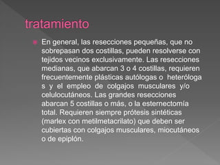  En general, las resecciones pequeñas, que no
sobrepasan dos costillas, pueden resolverse con
tejidos vecinos exclusivamente. Las resecciones
medianas, que abarcan 3 o 4 costillas, requieren
frecuentemente plásticas autólogas o heteróloga
s y el empleo de colgajos musculares y/o
celulocutáneos. Las grandes resecciones
abarcan 5 costillas o más, o la esternectomía
total. Requieren siempre prótesis sintéticas
(marlex con metilmetacrilato) que deben ser
cubiertas con colgajos musculares, miocutáneos
o de epiplón.
 