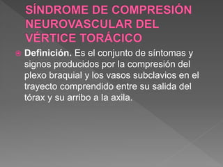  Definición. Es el conjunto de síntomas y
signos producidos por la compresión del
plexo braquial y los vasos subclavios en el
trayecto comprendido entre su salida del
tórax y su arribo a la axila.
 