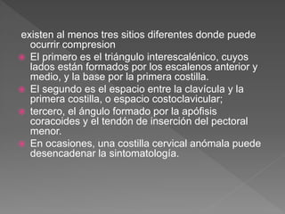 existen al menos tres sitios diferentes donde puede
ocurrir compresion
 El primero es el triángulo interescalénico, cuyos
lados están formados por los escalenos anterior y
medio, y la base por la primera costilla.
 El segundo es el espacio entre la clavícula y la
primera costilla, o espacio costoclavicular;
 tercero, el ángulo formado por la apófisis
coracoides y el tendón de inserción del pectoral
menor.
 En ocasiones, una costilla cervical anómala puede
desencadenar la sintomatología.
 