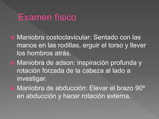  Maniobra costoclavicular: Sentado con las
manos en las rodillas, erguir el torso y llever
los hombros atrás.
 Maniobra de adson: inspiración profunda y
rotación forzada de la cabeza al lado a
investigar.
 Maniobra de abducción: Elevar el brazo 90º
en abducción y hacer rotación externa.
 