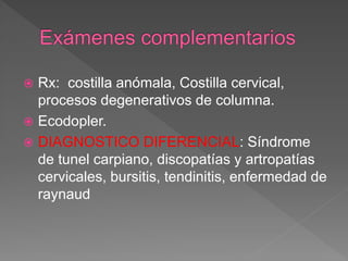  Rx: costilla anómala, Costilla cervical,
procesos degenerativos de columna.
 Ecodopler.
 DIAGNOSTICO DIFERENCIAL: Síndrome
de tunel carpiano, discopatías y artropatías
cervicales, bursitis, tendinitis, enfermedad de
raynaud
 