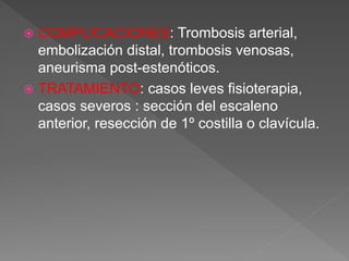  COMPLICACIONES: Trombosis arterial,
embolización distal, trombosis venosas,
aneurisma post-estenóticos.
 TRATAMIENTO: casos leves fisioterapia,
casos severos : sección del escaleno
anterior, resección de 1º costilla o clavícula.
 
