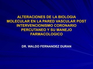 ALTERACIONES DE LA BIOLOGIA MOLECULAR EN LA PARED VASCULAR POST INTERVENCIONISMO CORONARIO PERCUTANEO Y SU MANEJO FARMACOLOGICO DR. WALDO FERNANDEZ DURAN 