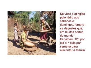 Se você é atingido
pelo tédio aos
sábados e
domingos, lembrese daqueles que,
em muitas partes
do mundo,
trabalham 12h por
dia e 7 dias por
semana para
alimentar a família.

 