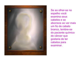 Se ao olhar-se no
espelho você
examina seus
cabelos e se
aborrece ao ver mais
um fio de cabelo
branco, lembre-se
do paciente químico
de câncer que
gostaria de ter
cabelos para
examinar.

 
