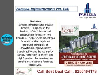 Overview
Pareena Infrastructures Private
Limited is engaged in the
business of Real Estate and
construction for nearly two
Decades . The business model was
founded on the simple yet
profound principles of
Innovation,integrity,Quality,
Sustainability and Transparency.
Ethics, Perfection to Thrive and
high Standards for construction
are the organization’s foremost
objectives.
Pareena Infrastructures Pvt. Ltd.
Call Best Deal Call : 9250404173
 