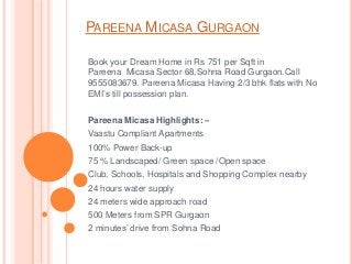 PAREENA MICASA GURGAON
Book your Dream Home in Rs 751 per Sqft in
Pareena Micasa Sector 68,Sohna Road Gurgaon.Call
9555083679. Pareena Micasa Having 2/3 bhk flats with No
EMI’s till possession plan.
Pareena Micasa Highlights: –
Vaastu Compliant Apartments
100% Power Back-up
75 % Landscaped/ Green space /Open space
Club, Schools, Hospitals and Shopping Complex nearby
24 hours water supply
24 meters wide approach road
500 Meters from SPR Gurgaon
2 minutes’ drive from Sohna Road
 