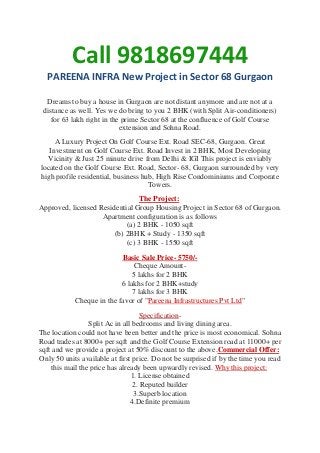Call 9818697444
PAREENA INFRA New Project in Sector 68 Gurgaon
Dreams to buy a house in Gurgaon are not distant anymore and are not at a
distance as well. Yes we do bring to you 2 BHK (with Split Air-conditioners)
for 63 lakh right in the prime Sector 68 at the confluence of Golf Course
extension and Sohna Road.
A Luxury Project On Golf Course Ext. Road SEC-68, Gurgaon. Great
Investment on Golf Course Ext. Road Invest in 2 BHK, Most Developing
Vicinity & Just 25 minute drive from Delhi & IGI This project is enviably
located on the Golf Course Ext. Road, Sector- 68, Gurgaon surrounded by very
high profile residential, business hub, High Rise Condominiums and Corporate
Towers.
The Project:
Approved, licensed Residential Group Housing Project in Sector 68 of Gurgaon.
Apartment configuration is as follows
(a) 2 BHK - 1050 sqft
(b) 2BHK + Study - 1350 sqft
(c) 3 BHK - 1550 sqft
Basic Sale Price- 5750/Cheque Amount5 lakhs for 2 BHK
6 lakhs for 2 BHK+study
7 lakhs for 3 BHK
Cheque in the favor of "Pareena Infrastructures Pvt Ltd"
SpecificationSplit Ac in all bedrooms and living dining area.
The location could not have been better and the price is most economical. Sohna
Road trades at 8000+ per sqft and the Golf Course Extension road at 11000+ per
sqft and we provide a project at 50% discount to the above.Commercial Offer:
Only 50 units available at first price. Do not be surprised if by the time you read
this mail the price has already been upwardly revised. Why this project:
1. License obtained
2. Reputed builder
3.Superb location
4.Definite premium

 