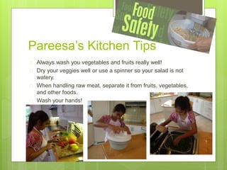 Pareesa’s Kitchen Tips
 Always wash you vegetables and fruits really well!
 Dry your veggies well or use a spinner so your salad is not
watery.
 When handling raw meat, separate it from fruits, vegetables,
and other foods.
 Wash your hands!
 