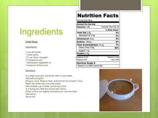 Ingredients
 Lentil Soup

 Ingredients-

 1 cup red lentils
 1 clove garlic
 1/2 cup onion chopped
 1/2 teaspoon salt
 1 tablespoon vegetable oil
 1 teaspoon lemon juice

 Directions

 In a large soup pot, add lentils with 2 cups water.
 Add salt and garlic.
 Bring to a boil. Reduce heat, and simmer for at least 1 hour.
 Mash the lentils into a smooth paste.
 Add another cup of water and bring to boil.
 In a frying pan heat the oil and add onions.
 When onions are slightly browned pour over the lentil.
 Add lemon.
 Serve hot.
 