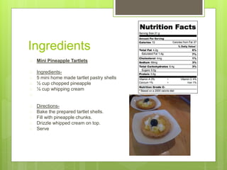 Ingredients
 Mini Pineapple Tartlets
 Ingredients-
 5 mini home made tartlet pastry shells
 ½ cup chopped pineapple
 ¼ cup whipping cream

 Directions-
 Bake the prepared tartlet shells.
 Fill with pineapple chunks.
 Drizzle whipped cream on top.
 Serve
 