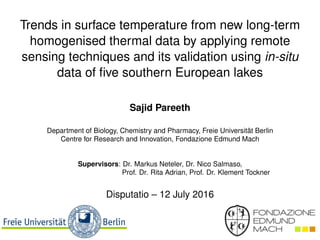 Trends in surface temperature from new long-term
homogenised thermal data by applying remote
sensing techniques and its validation using in-situ
data of ﬁve southern European lakes
Sajid Pareeth
Department of Biology, Chemistry and Pharmacy, Freie Universität Berlin
Centre for Research and Innovation, Fondazione Edmund Mach
Supervisors: Dr. Markus Neteler, Dr. Nico Salmaso,
Prof. Dr. Rita Adrian, Prof. Dr. Klement Tockner
Disputatio – 12 July 2016
 