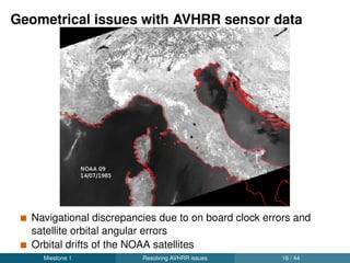 Automated workﬂow for accurate AVHRR data
processing
New python readers: read raw data and calibrate, contributed to
the public repository
Feature matching technique deployed to extract homologous
points with respect to a reference image
Geo-rectiﬁcation using the automatically extracted matching points
Miestone 1 Resolving AVHRR issues 17 / 44
 