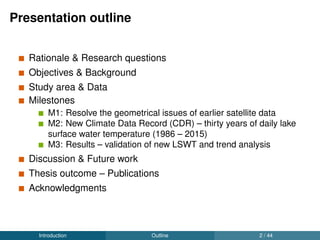 Presentation outline
Rationale & Research questions
Objectives & Background
Study area & Data
Milestones
M1: Resolve the geometrical issues of earlier satellite data
M2: New Climate Data Record (CDR) – thirty years of daily lake
surface water temperature (1986 – 2015)
M3: Results – validation of new LSWT and trend analysis
Discussion & Future work
Thesis outcome – Publications
Acknowledgments
Introduction Outline 2 / 44
 
