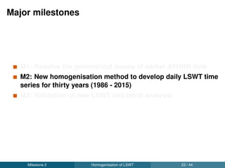 Daily acquisition time of satellite data
1000
1100
1200
1300
1400
1500
1600
1700
1986 1993 1997 2000 2003 2005 2006 2008 2010 2012 2015
Year
Time
Satellites
NOAA9
NOAA11
NOAA12
NOAA14
NOAA16
NOAA17
NOAA18
NOAA19
ERS1
ERS2
Envisat
Terra
Aqua
Milestone 2 Homogenisation of LSWT 25 / 44
 