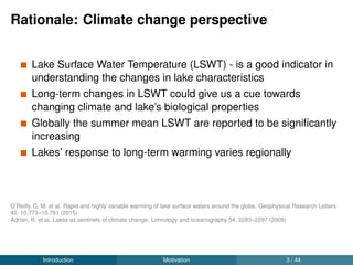 Rationale: Climate change perspective
Lake Surface Water Temperature (LSWT) - is a good indicator in
understanding the changes in lake characteristics
Long-term changes in LSWT could give us a cue towards
changing climate and lake’s biological properties
Globally the summer mean LSWT are reported to be signiﬁcantly
increasing
Lakes’ response to long-term warming varies regionally
O’Reilly, C. M. et al. Rapid and highly variable warming of lake surface waters around the globe. Geophysical Research Letters
42, 10,773–10,781 (2015)
Adrian, R. et al. Lakes as sentinels of climate change. Limnology and oceanography 54, 2283–2297 (2009)
Introduction Motivation 3 / 44
 
