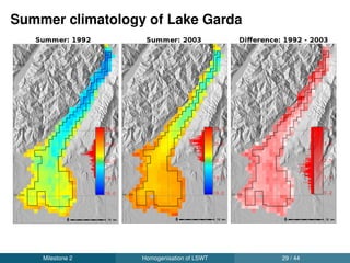 Validation of new LSWT time series
Cross-platform LSWT’s between same day observations from a
satellite pair reported an average RMSE of 0.88 ◦C
Final homogenised and gap-ﬁlled LSWT against in-situ data
reported an average RMSE of 1.2 ◦C
Lake wise results using respective in-situ data are given below:
Name RMSE (◦C) MAE (◦C) R2 N Sampling
Lake Garda 1.06 0.83 0.98 217 Monthly
Lake Iseo 1.08 0.95 0.97 129 Monthly
Lake Como 1.14 0.96 0.96 83 Monthly
Lake Maggiore 1.13 0.97 0.97 207 Monthly
Lake Trasimeno 1.38 1.13 0.98 4392 Daily
Milestone 3 Validation and trends 31 / 44
 