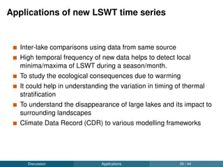 Future work
To study the inﬂuence of larger climatic indices like North Atlantic
Oscillation (NAO) and Eastern Atlantic (EA) oscillations on the
derived seasonal means from new LSWT series
To understand the ecological impacts of the reported warming on
the study lakes.
Discussion Future work 37 / 44
 