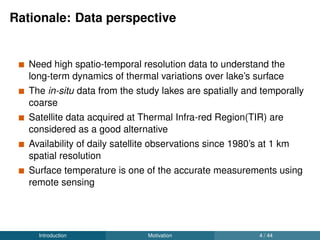 Rationale: Data perspective
Need high spatio-temporal resolution data to understand the
long-term dynamics of thermal variations over lake’s surface
The in-situ data from the study lakes are spatially and temporally
coarse
Satellite data acquired at Thermal Infra-red Region(TIR) are
considered as a good alternative
Availability of daily satellite observations since 1980’s at 1 km
spatial resolution
Surface temperature is one of the accurate measurements using
remote sensing
Introduction Motivation 4 / 44
 