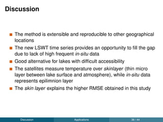 Conclusion
A total of 62,799 images (6 TB) were processed in high
performance computer using GRASS GIS and Python
New method for developing homogenised time series of LSWT
from multiple satellites is developed
The study lakes are reported to be warming at an average rate of
0.032 ◦C yr-1 during summer and 0.017 ◦C yr-1 annually
High coherence was reported between summer mean LSWT of
study lakes
Highest coherence was reported between Lake Trasimeno and
Lake Garda during summer, depicting the higher inﬂuence of
Mediterranean climate over Lake Garda.
Discussion Conclusion 38 / 44
 