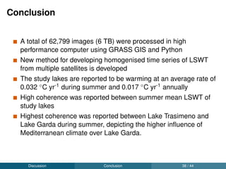 Conference contributions
Pareeth, S., Salmaso, N., Adrian, R., Neteler, M. New homogenized daily lake surface
water temperature data of three decades from multiple sensors conﬁrm warming of large
sub-alpine lake Garda (Poster). In: EGU 2016, Vienna, Austria, 17-22 April 2016
Pareeth, S., Delucchi, L., Metz, M., Salmaso, N., Neteler, M. An open source framework
for processing daily satellite images (AVHRR) over last28 years. In: FOSS4G-Europe,
Como, Milan, Italy, 14-17 July 2015
Pareeth, S., Delucchi, L., Metz, M., Buzzi, Fabio., Leoni, B., Ludovisi, A., Morabito, G.,
Salmaso, N., Neteler, M.. Inter-sensor comparison of lake surface temperatures derived
from MODIS, AVHRR and AATSR thermal bands. In: 35th EARSeL symposium 2015,
Stockholm, Sweden, 15-19 June 2015
Pareeth, S., Metz, M., Rocchini,D., Salmaso,N., Adrian,R., Neteler, M. (2014). Lake
surface temperature as a proxy to climate change: Satellite observations versus multi
probe data. Poster at Climate Symposium, Darmstadt, Germany, 13-17 October, 2014
Pareeth, S., Metz, M., Neteler, M., Bresciani, M., Buzzi, F., Leoni, B., Ludovisi, A.,
Morabito, G., Salmaso, N. (2014). Monitoring and retrieving historical daily surface
temperature of sub-alpine Lakes from space. In: 15th World Lake Conference (WLC15),
ISBN: 978-88-96504-05-5.
Pareeth, S., Metz,M., Rocchini,D., Salmaso,N., Neteler,M. (2013). Warm Lakes: retrieval
of lake surface water temperature (LSWT) for large sub-alpine lakes from multiple sensor
satellite imageries. In: XXI Congresso dell’AIOL, Lignano Sabbiadoro (Ud), 23-26
September 2013: 9.
Pareeth, S., Metz,M., Rocchini,D., Salmaso,N., Neteler,M. (2013). Lake surface water
temperature (LSWT) for large sub alpine lakes from satellite sensor derived surface
temperature. In: EULAKES, Brescia, Italy, 30 May 2013
Discussion Publications 40 / 44
 