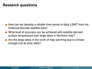 Research questions
How can we develop a reliable time series of daily LSWT from the
historical discrete satellite data?
What level of accuracy can be achieved with satellite derived
surface temperature over large lakes in Northern Italy?
Are the large lakes in the north of Italy warming due to climate
change and at what rates?
Introduction Research Questions 5 / 44
 