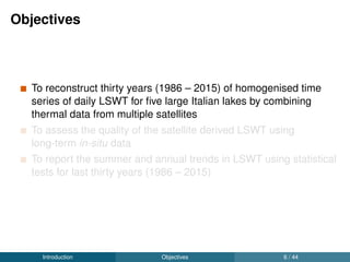Objectives
To reconstruct thirty years (1986 – 2015) of homogenised time
series of daily LSWT for ﬁve large Italian lakes by combining
thermal data from multiple satellites
To assess the quality of the satellite derived LSWT using
long-term in-situ data
To report the summer and annual trends in LSWT using statistical
tests for last thirty years (1986 – 2015)
Introduction Objectives 6 / 44
 